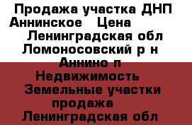 Продажа участка ДНП Аннинское › Цена ­ 970 000 - Ленинградская обл., Ломоносовский р-н, Аннино п. Недвижимость » Земельные участки продажа   . Ленинградская обл.